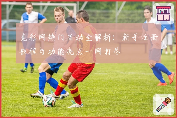 竞彩网热门活动全解析：新手注册教程与功能亮点一网打尽