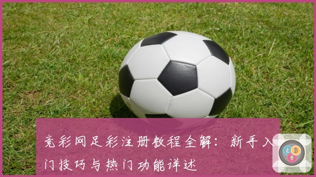 竞彩网足彩注册教程全解：新手入门技巧与热门功能详述