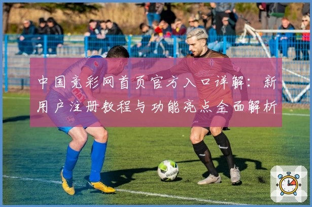 中国竞彩网首页官方入口详解：新用户注册教程与功能亮点全面解析
