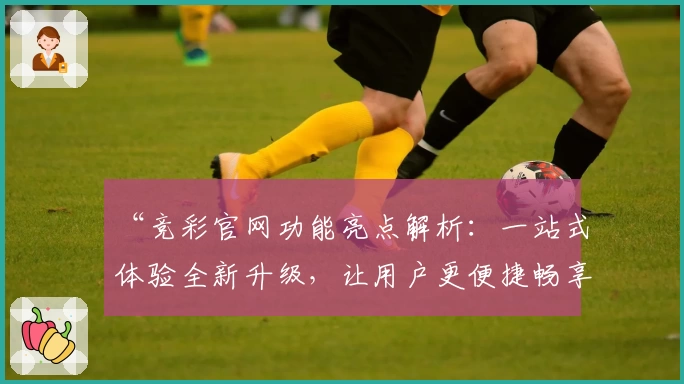 “竞彩官网功能亮点解析：一站式体验全新升级，让用户更便捷畅享服务”