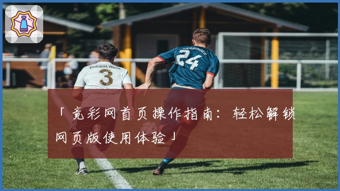 「竟彩网首页操作指南：轻松解锁网页版使用体验」