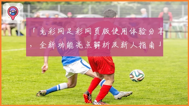 「竞彩网足彩网页版使用体验分享，全新功能亮点解析及新人指南」