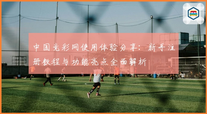中国竞彩网使用体验分享:新手注册教程与功能亮点全面解析