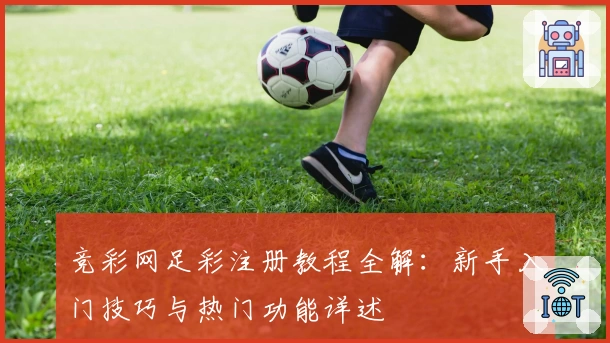 竞彩网足彩注册教程全解：新手入门技巧与热门功能详述
