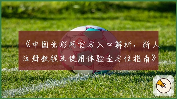 《中国竞彩网官方入口解析,新人注册教程及使用体验全方位指南》